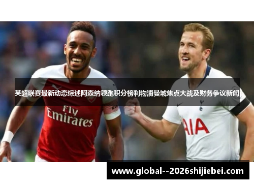 英超联赛最新动态综述阿森纳领跑积分榜利物浦曼城焦点大战及财务争议新闻