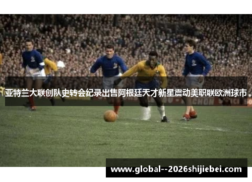 亚特兰大联创队史转会纪录出售阿根廷天才新星震动美职联欧洲球市