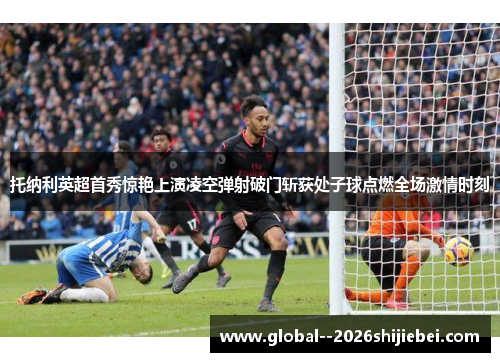 托纳利英超首秀惊艳上演凌空弹射破门斩获处子球点燃全场激情时刻